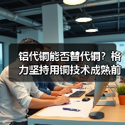 铝代铜能否替代铜?格力坚持用铜技术成熟前暂不考虑(图4) 铝代铜能否替代铜?格力坚持用铜技术成熟前暂不考虑(图4)
