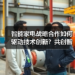 智能家电战略合作如何驱动技术创新?共创智慧生活新生态(图3) 智能家电战略合作如何驱动技术创新?共创智慧生活新生态(图3)