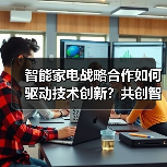 智能家电战略合作如何驱动技术创新?共创智慧生活新生态(图4) 智能家电战略合作如何驱动技术创新?共创智慧生活新生态(图4)