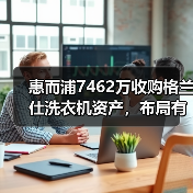 惠而浦7462万收购格兰仕洗衣机资产，布局有何用意？ - 诺云路远科技资讯网