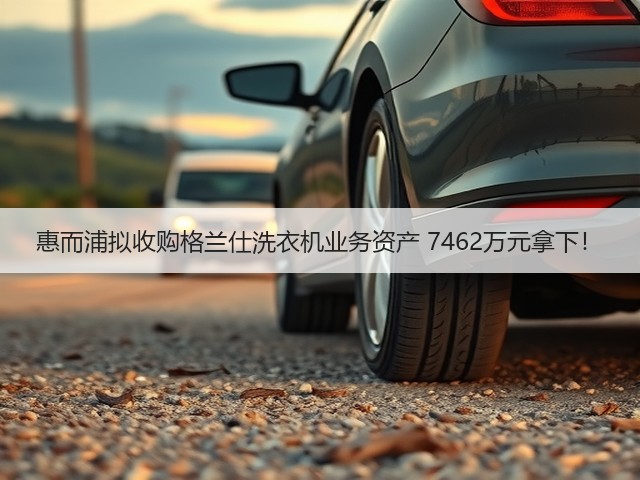 惠而浦拟收购格兰仕洗衣机业务资产 7462万元拿下!(图3) 惠而浦拟收购格兰仕洗衣机业务资产 7462万元拿下!(图3)