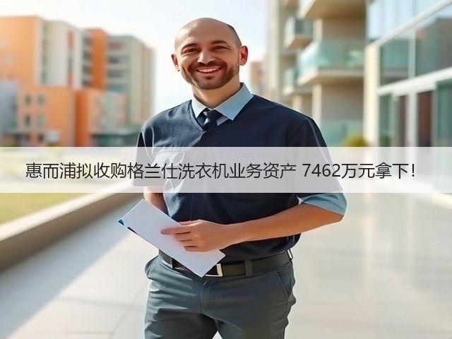 惠而浦拟收购格兰仕洗衣机业务资产 7462万元拿下!(图3) 惠而浦拟收购格兰仕洗衣机业务资产 7462万元拿下!(图3)