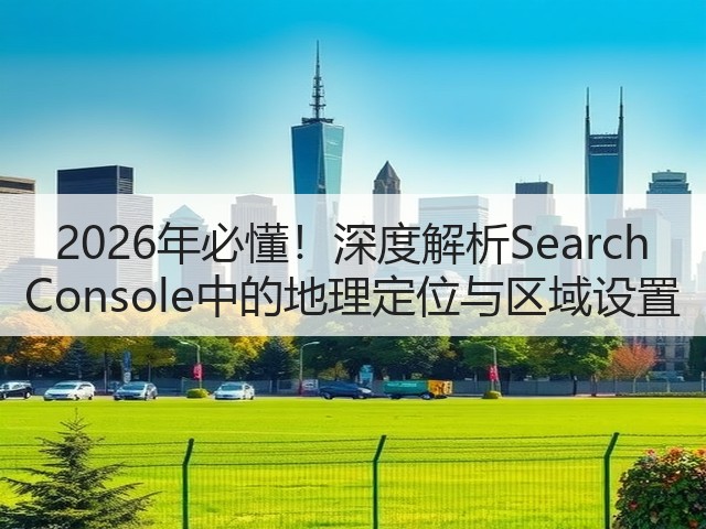 2026年必懂！深度解析Search Console中的地理定位与区域设置(图3)