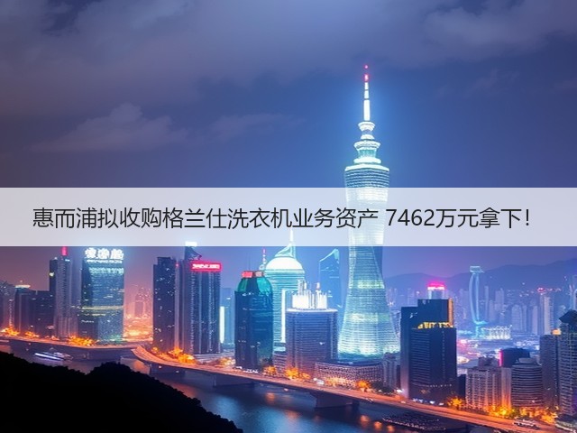 惠而浦拟收购格兰仕洗衣机业务资产 7462万元拿下!(图2) 惠而浦拟收购格兰仕洗衣机业务资产 7462万元拿下!(图2)